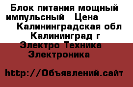 Блок питания мощный импульсный › Цена ­ 2 500 - Калининградская обл., Калининград г. Электро-Техника » Электроника   